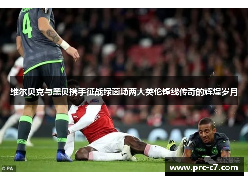 维尔贝克与黑贝携手征战绿茵场两大英伦锋线传奇的辉煌岁月 维尔贝克与黑贝携手征战绿茵场两大英伦锋线传奇的辉煌岁月