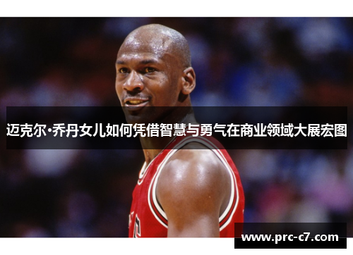迈克尔·乔丹女儿如何凭借智慧与勇气在商业领域大展宏图