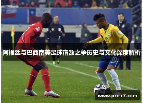 阿根廷与巴西南美足球宿敌之争历史与文化深度解析 阿根廷与巴西南美足球宿敌之争历史与文化深度解析