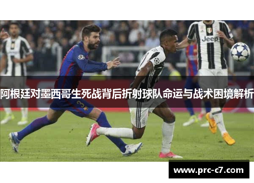 阿根廷对墨西哥生死战背后折射球队命运与战术困境解析