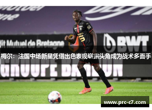 梅尔：法国中场新星凭借出色表现崭露头角成为战术多面手