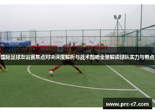 国际足球友谊赛焦点对决深度解析与战术前瞻全景解读球队实力与看点 国际足球友谊赛焦点对决深度解析与战术前瞻全景解读球队实力与看点