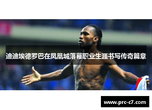 迪迪埃德罗巴在凤凰城落幕职业生涯书写传奇篇章