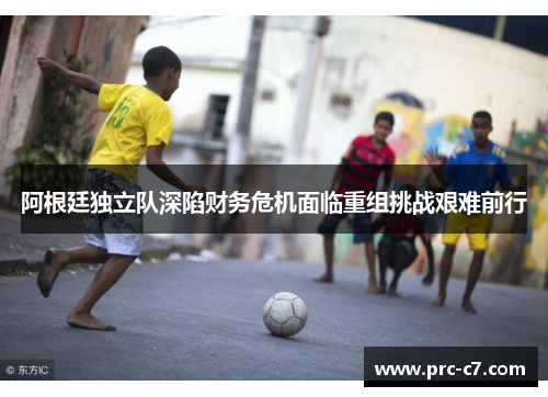 阿根廷独立队深陷财务危机面临重组挑战艰难前行 阿根廷独立队深陷财务危机面临重组挑战艰难前行